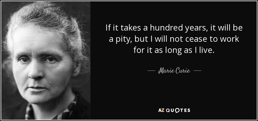 If it takes a hundred years, it will be a pity, but I will not cease to work for it as long as I live. - Marie Curie