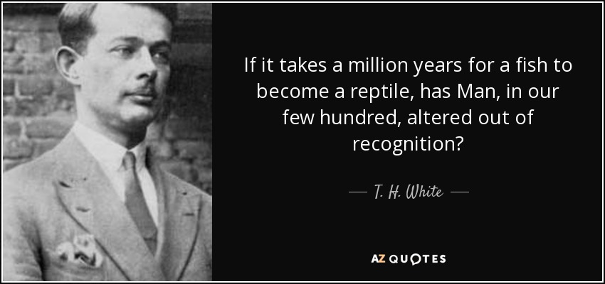 If it takes a million years for a fish to become a reptile, has Man, in our few hundred, altered out of recognition? - T. H. White