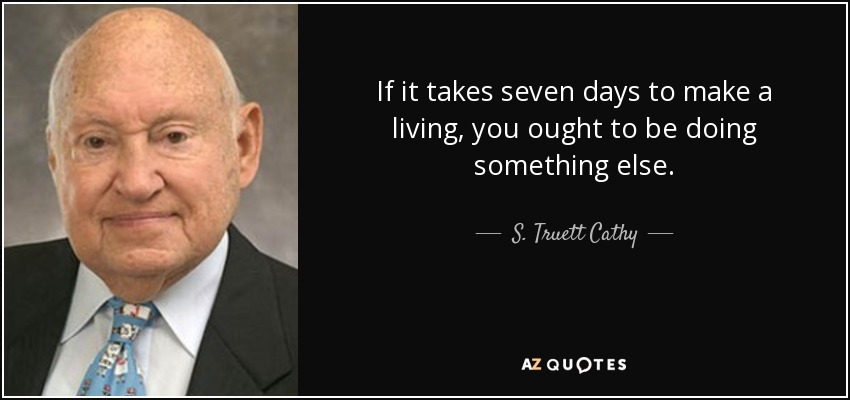If it takes seven days to make a living, you ought to be doing something else. - S. Truett Cathy