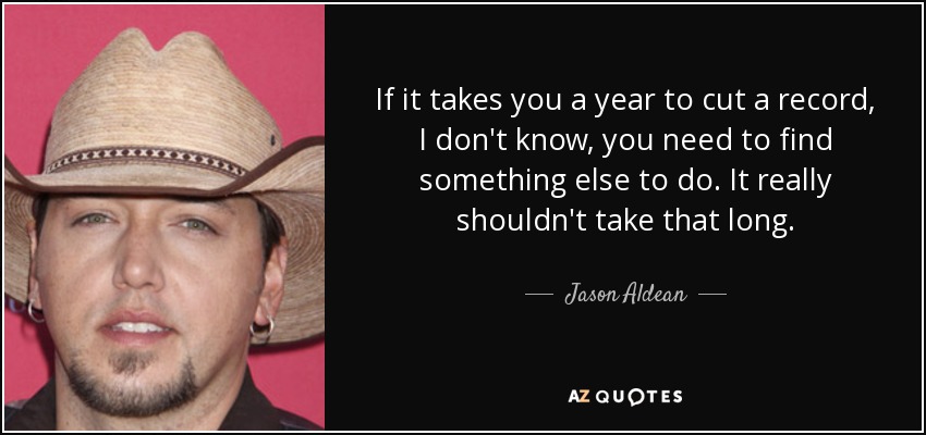 If it takes you a year to cut a record, I don't know, you need to find something else to do. It really shouldn't take that long. - Jason Aldean