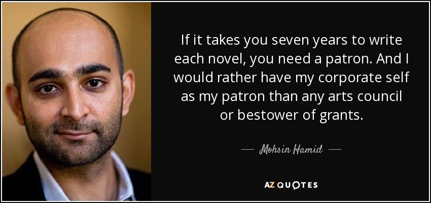 If it takes you seven years to write each novel, you need a patron. And I would rather have my corporate self as my patron than any arts council or bestower of grants. - Mohsin Hamid