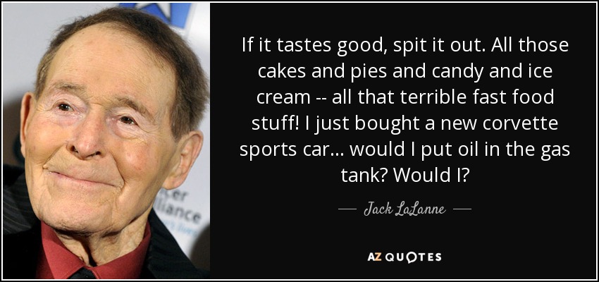 If it tastes good, spit it out. All those cakes and pies and candy and ice cream -- all that terrible fast food stuff! I just bought a new corvette sports car ... would I put oil in the gas tank? Would I? - Jack LaLanne