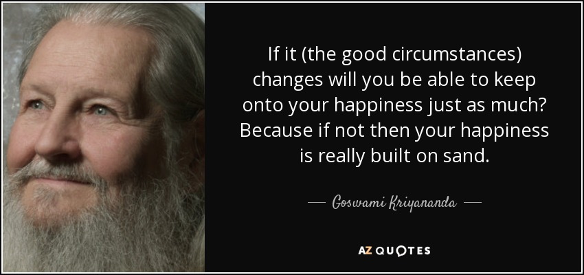 If it (the good circumstances) changes will you be able to keep onto your happiness just as much? Because if not then your happiness is really built on sand. - Goswami Kriyananda