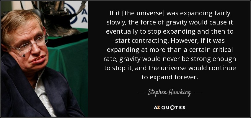 If it [the universe] was expanding fairly slowly, the force of gravity would cause it eventually to stop expanding and then to start contracting. However, if it was expanding at more than a certain critical rate, gravity would never be strong enough to stop it, and the universe would continue to expand forever. - Stephen Hawking