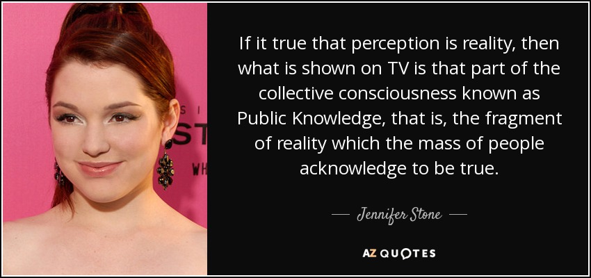 If it true that perception is reality, then what is shown on TV is that part of the collective consciousness known as Public Knowledge, that is, the fragment of reality which the mass of people acknowledge to be true. - Jennifer Stone