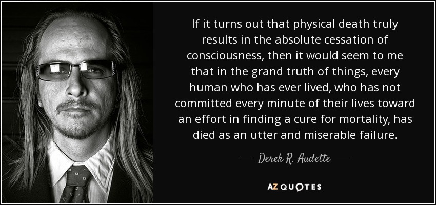 If it turns out that physical death truly results in the absolute cessation of consciousness, then it would seem to me that in the grand truth of things, every human who has ever lived, who has not committed every minute of their lives toward an effort in finding a cure for mortality, has died as an utter and miserable failure. - Derek R. Audette
