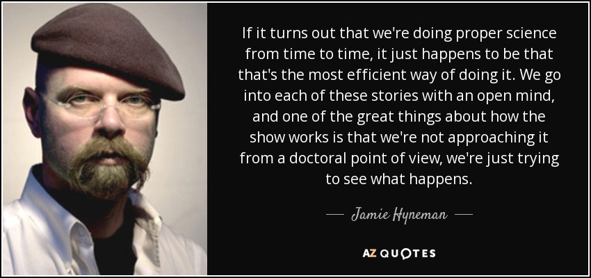 If it turns out that we're doing proper science from time to time, it just happens to be that that's the most efficient way of doing it. We go into each of these stories with an open mind, and one of the great things about how the show works is that we're not approaching it from a doctoral point of view, we're just trying to see what happens. - Jamie Hyneman