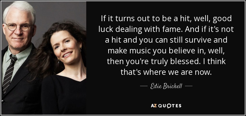 If it turns out to be a hit, well, good luck dealing with fame. And if it's not a hit and you can still survive and make music you believe in, well, then you're truly blessed. I think that's where we are now. - Edie Brickell