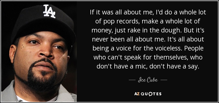 If it was all about me, I'd do a whole lot of pop records, make a whole lot of money, just rake in the dough. But it's never been all about me. It's all about being a voice for the voiceless. People who can't speak for themselves, who don't have a mic, don't have a say. - Ice Cube
