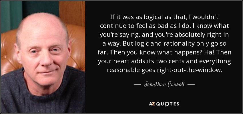 If it was as logical as that, I wouldn't continue to feel as bad as I do. I know what you're saying, and you're absolutely right in a way. But logic and rationality only go so far. Then you know what happens? Ha! Then your heart adds its two cents and everything reasonable goes right-out-the-window. - Jonathan Carroll
