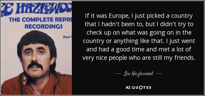 If it was Europe, I just picked a country that I hadn't been to, but I didn't try to check up on what was going on in the country or anything like that. I just went and had a good time and met a lot of very nice people who are still my friends. - Lee Hazlewood