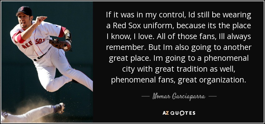 If it was in my control, Id still be wearing a Red Sox uniform, because its the place I know, I love. All of those fans, Ill always remember. But Im also going to another great place. Im going to a phenomenal city with great tradition as well, phenomenal fans, great organization. - Nomar Garciaparra