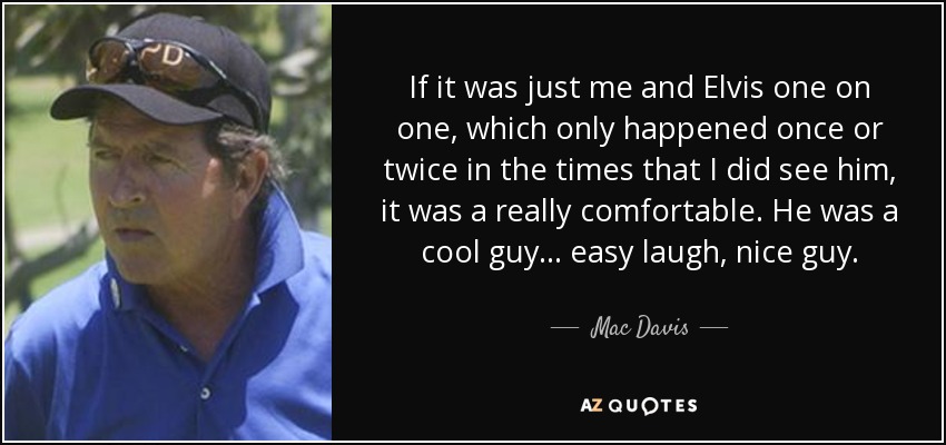 If it was just me and Elvis one on one, which only happened once or twice in the times that I did see him, it was a really comfortable. He was a cool guy... easy laugh, nice guy. - Mac Davis