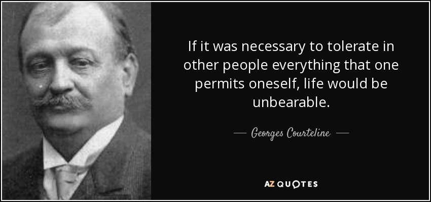 If it was necessary to tolerate in other people everything that one permits oneself, life would be unbearable. - Georges Courteline