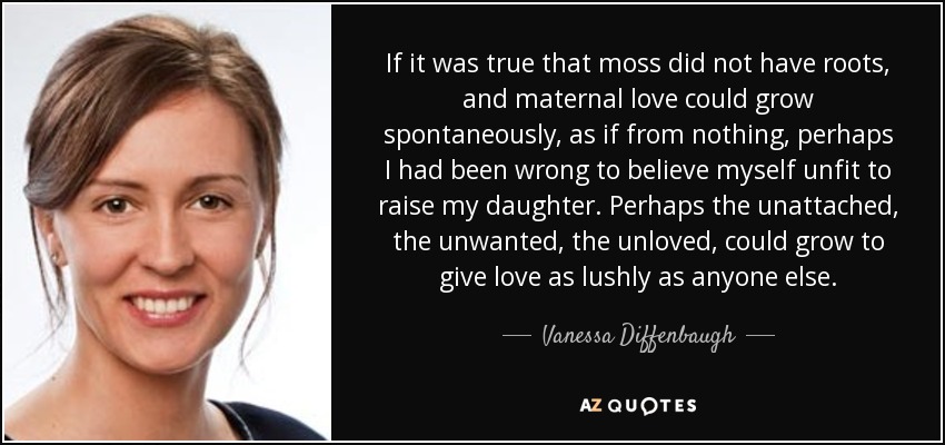 If it was true that moss did not have roots, and maternal love could grow spontaneously, as if from nothing, perhaps I had been wrong to believe myself unfit to raise my daughter. Perhaps the unattached, the unwanted, the unloved, could grow to give love as lushly as anyone else. - Vanessa Diffenbaugh