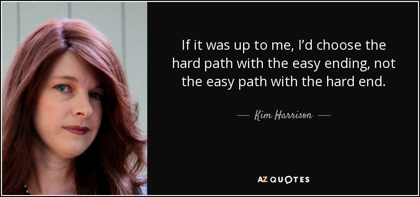 If it was up to me, I’d choose the hard path with the easy ending, not the easy path with the hard end. - Kim Harrison