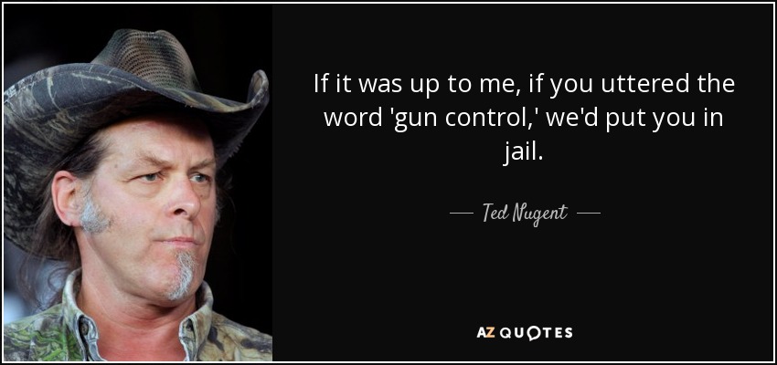 If it was up to me, if you uttered the word 'gun control,' we'd put you in jail. - Ted Nugent