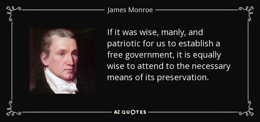If it was wise, manly, and patriotic for us to establish a free government, it is equally wise to attend to the necessary means of its preservation. - James Monroe