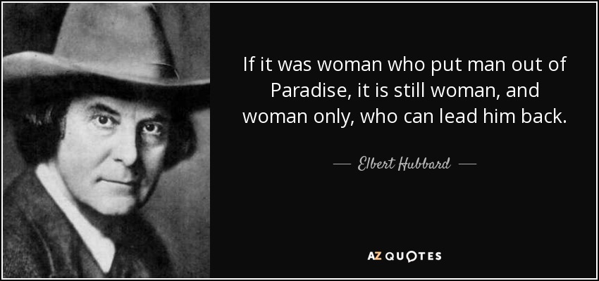 If it was woman who put man out of Paradise, it is still woman, and woman only, who can lead him back. - Elbert Hubbard