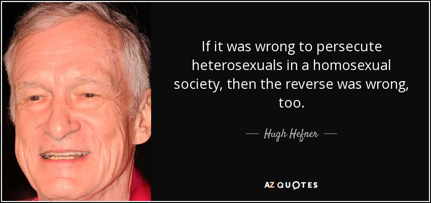 If it was wrong to persecute heterosexuals in a homosexual society, then the reverse was wrong, too. - Hugh Hefner