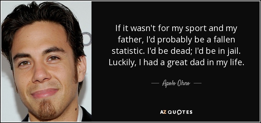 If it wasn't for my sport and my father, I'd probably be a fallen statistic. I'd be dead; I'd be in jail. Luckily, I had a great dad in my life. - Apolo Ohno