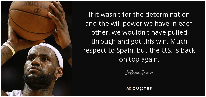 If it wasn't for the determination and the will power we have in each other, we wouldn't have pulled through and got this win. Much respect to Spain, but the U.S. is back on top again. - LeBron James