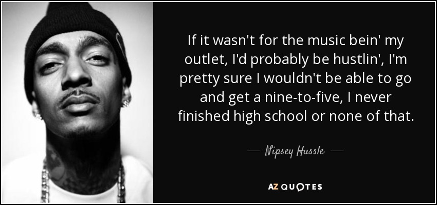 If it wasn't for the music bein' my outlet, I'd probably be hustlin', I'm pretty sure I wouldn't be able to go and get a nine-to-five, I never finished high school or none of that. - Nipsey Hussle