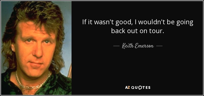 If it wasn't good, I wouldn't be going back out on tour. - Keith Emerson