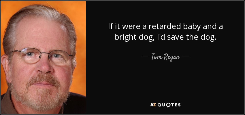 If it were a retarded baby and a bright dog, I'd save the dog. - Tom Regan