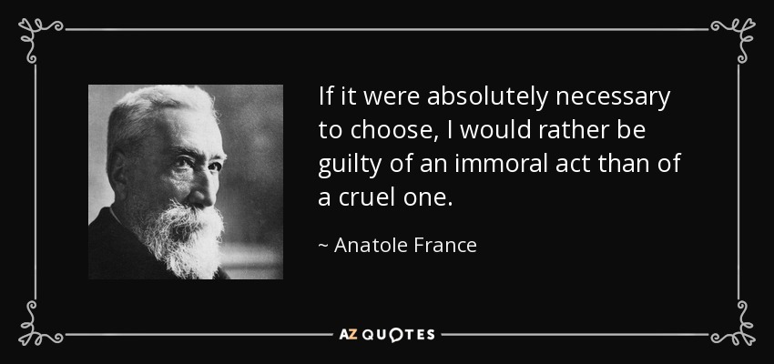 If it were absolutely necessary to choose, I would rather be guilty of an immoral act than of a cruel one. - Anatole France