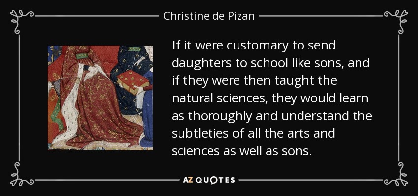 If it were customary to send daughters to school like sons, and if they were then taught the natural sciences, they would learn as thoroughly and understand the subtleties of all the arts and sciences as well as sons. - Christine de Pizan