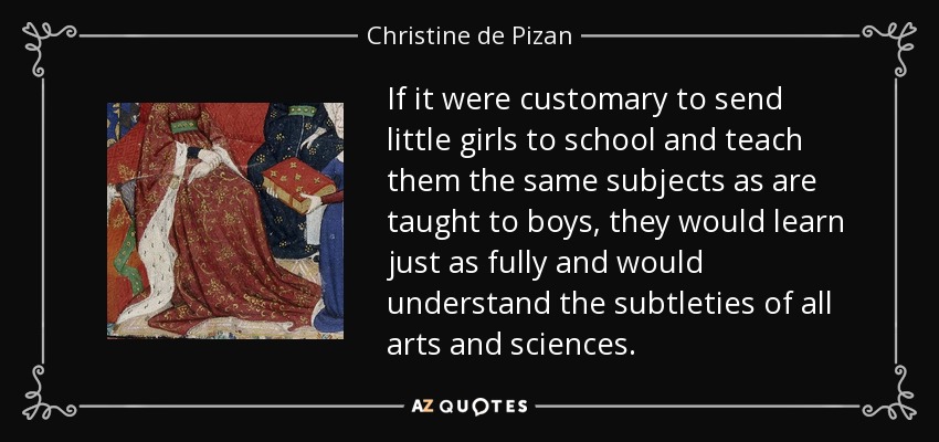 If it were customary to send little girls to school and teach them the same subjects as are taught to boys, they would learn just as fully and would understand the subtleties of all arts and sciences. - Christine de Pizan
