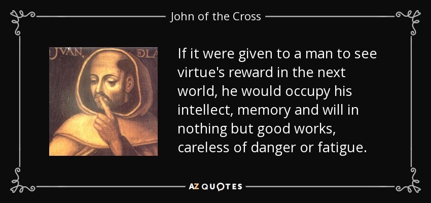 If it were given to a man to see virtue's reward in the next world, he would occupy his intellect, memory and will in nothing but good works, careless of danger or fatigue. - John of the Cross
