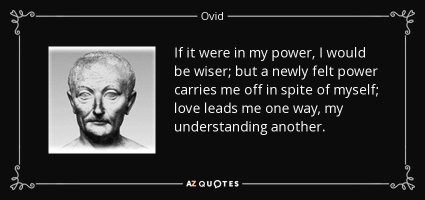 If it were in my power, I would be wiser; but a newly felt power carries me off in spite of myself; love leads me one way, my understanding another. - Ovid