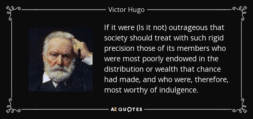 If it were (Is it not) outrageous that society should treat with such rigid precision those of its members who were most poorly endowed in the distribution or wealth that chance had made, and who were, therefore, most worthy of indulgence. - Victor Hugo