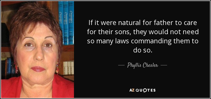 If it were natural for father to care for their sons, they would not need so many laws commanding them to do so. - Phyllis Chesler