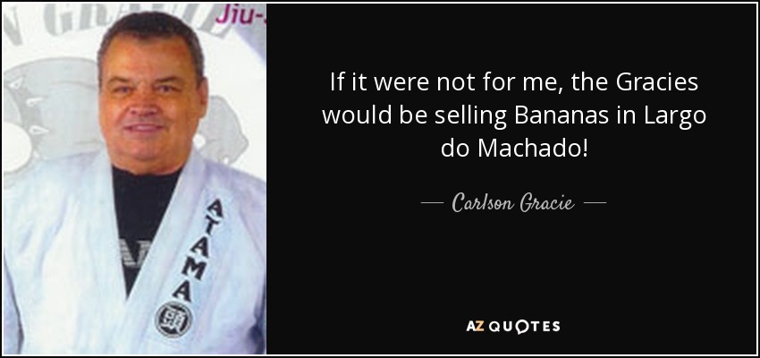 If it were not for me, the Gracies would be selling Bananas in Largo do Machado! - Carlson Gracie
