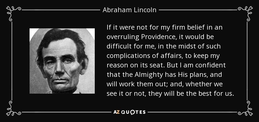 If it were not for my firm belief in an overruling Providence, it would be difficult for me, in the midst of such complications of affairs, to keep my reason on its seat. But I am confident that the Almighty has His plans, and will work them out; and, whether we see it or not, they will be the best for us. - Abraham Lincoln