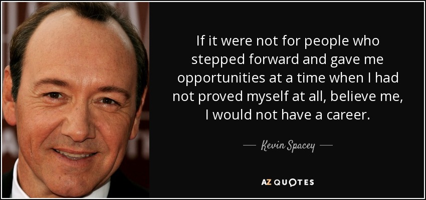 If it were not for people who stepped forward and gave me opportunities at a time when I had not proved myself at all, believe me, I would not have a career. - Kevin Spacey