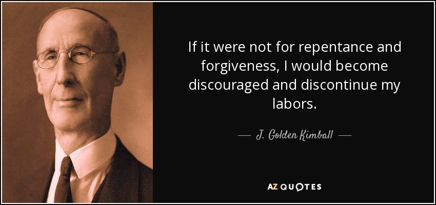 If it were not for repentance and forgiveness, I would become discouraged and discontinue my labors. - J. Golden Kimball