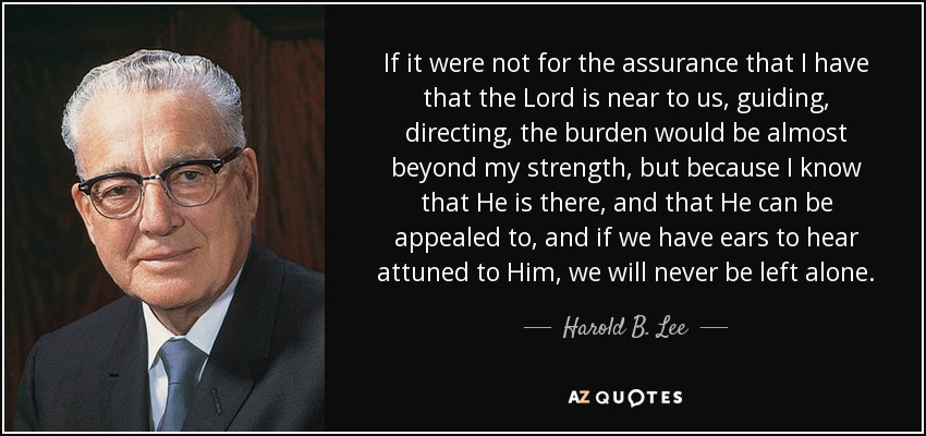 If it were not for the assurance that I have that the Lord is near to us, guiding, directing, the burden would be almost beyond my strength, but because I know that He is there, and that He can be appealed to, and if we have ears to hear attuned to Him, we will never be left alone. - Harold B. Lee