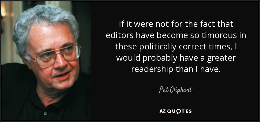 If it were not for the fact that editors have become so timorous in these politically correct times, I would probably have a greater readership than I have. - Pat Oliphant