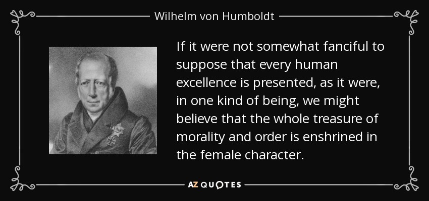 If it were not somewhat fanciful to suppose that every human excellence is presented, as it were, in one kind of being, we might believe that the whole treasure of morality and order is enshrined in the female character. - Wilhelm von Humboldt