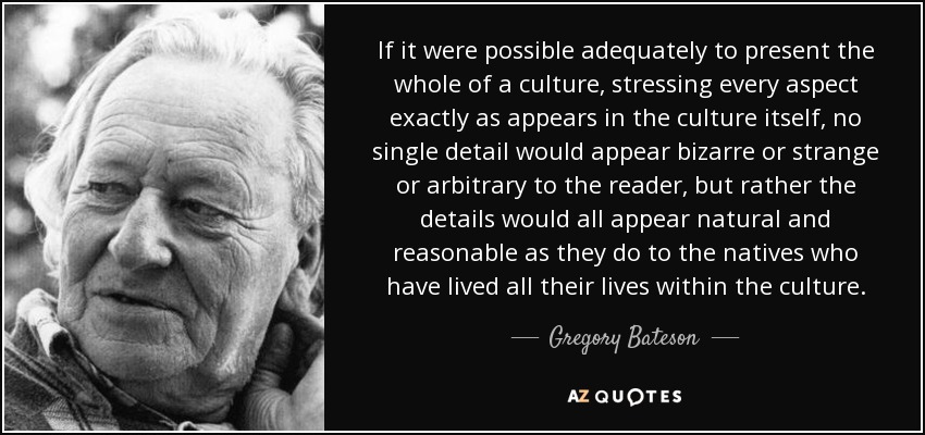If it were possible adequately to present the whole of a culture, stressing every aspect exactly as appears in the culture itself, no single detail would appear bizarre or strange or arbitrary to the reader, but rather the details would all appear natural and reasonable as they do to the natives who have lived all their lives within the culture. - Gregory Bateson