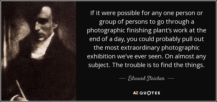 If it were possible for any one person or group of persons to go through a photographic finishing plant's work at the end of a day, you could probably pull out the most extraordinary photographic exhibition we've ever seen. On almost any subject. The trouble is to find the things. - Edward Steichen