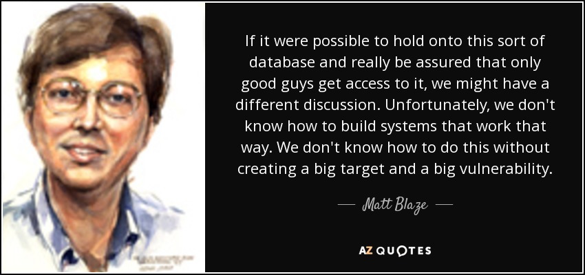 If it were possible to hold onto this sort of database and really be assured that only good guys get access to it, we might have a different discussion. Unfortunately, we don't know how to build systems that work that way. We don't know how to do this without creating a big target and a big vulnerability. - Matt Blaze