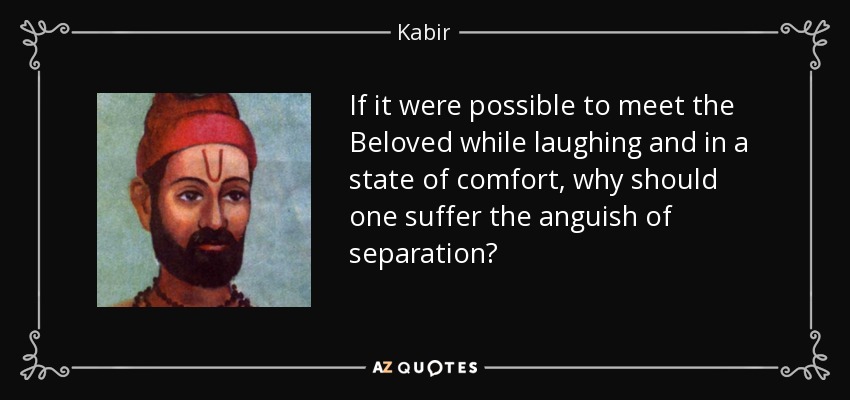 If it were possible to meet the Beloved while laughing and in a state of comfort, why should one suffer the anguish of separation? - Kabir