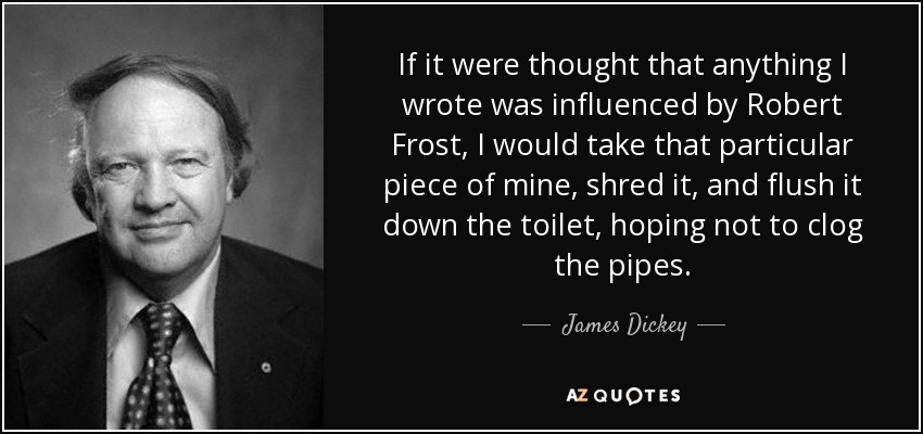 If it were thought that anything I wrote was influenced by Robert Frost, I would take that particular piece of mine, shred it, and flush it down the toilet, hoping not to clog the pipes. - James Dickey