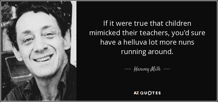 If it were true that children mimicked their teachers, you'd sure have a helluva lot more nuns running around. - Harvey Milk