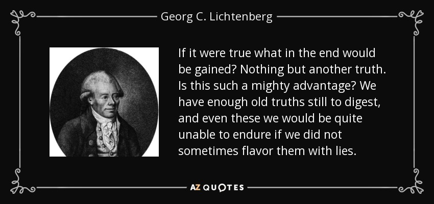 If it were true what in the end would be gained? Nothing but another truth. Is this such a mighty advantage? We have enough old truths still to digest, and even these we would be quite unable to endure if we did not sometimes flavor them with lies. - Georg C. Lichtenberg